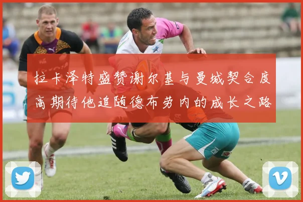 拉卡泽特盛赞谢尔基与曼城契合度高期待他追随德布劳内的成长之路