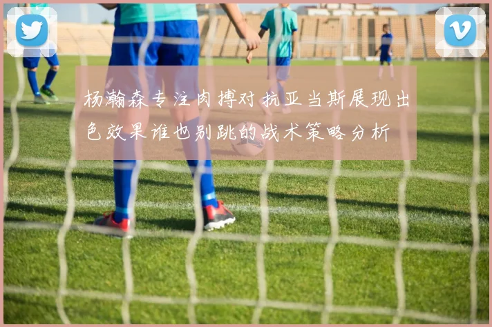 杨瀚森专注肉搏对抗亚当斯展现出色效果谁也别跳的战术策略分析