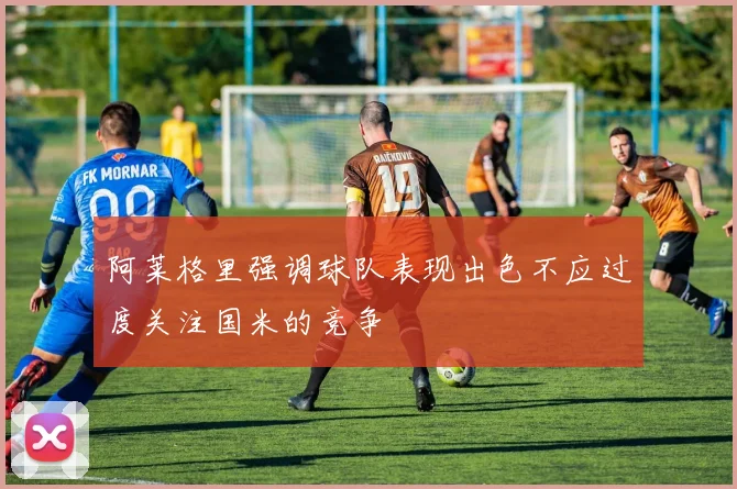 阿莱格里强调球队表现出色不应过度关注国米的竞争