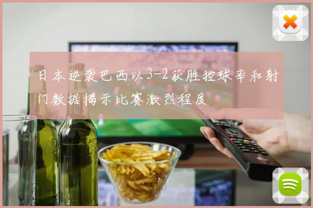 日本逆袭巴西以3-2获胜控球率和射门数据揭示比赛激烈程度