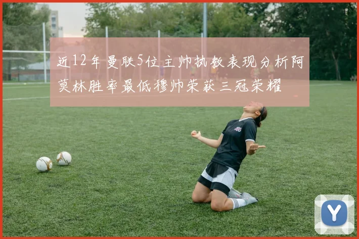近12年曼联5位主帅执教表现分析阿莫林胜率最低穆帅荣获三冠荣耀