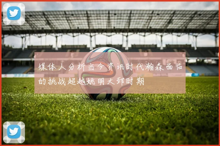 媒体人分析当今资讯时代瀚森面临的挑战超越姚明大郅时期