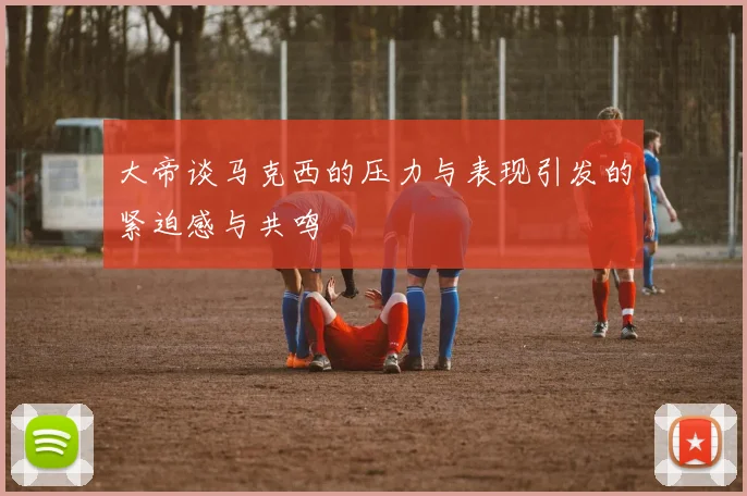大帝谈马克西的压力与表现引发的紧迫感与共鸣