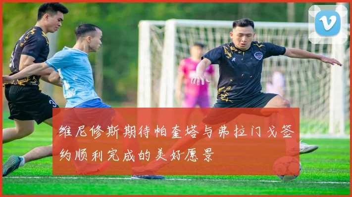 维尼修斯期待帕奎塔与弗拉门戈签约顺利完成的美好愿景