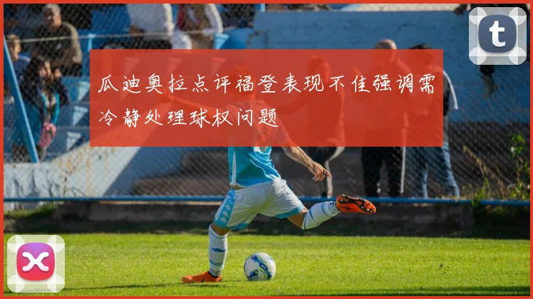 瓜迪奥拉点评福登表现不佳强调需冷静处理球权问题