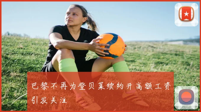巴黎不再为登贝莱续约开高额工资引发关注