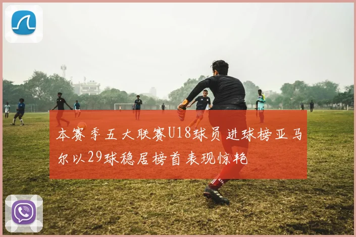 本赛季五大联赛U18球员进球榜亚马尔以29球稳居榜首表现惊艳