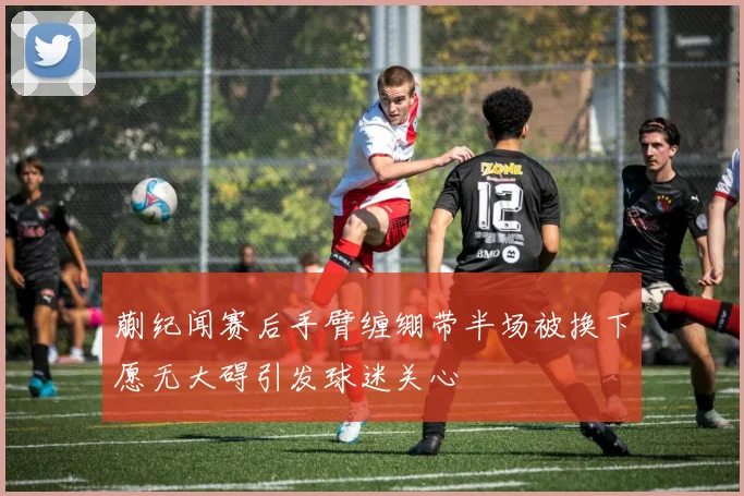 蒯纪闻赛后手臂缠绷带半场被换下愿无大碍引发球迷关心