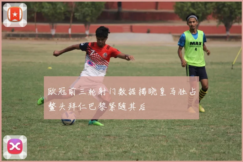 欧冠前三轮射门数据揭晓皇马独占鳌头拜仁巴黎紧随其后