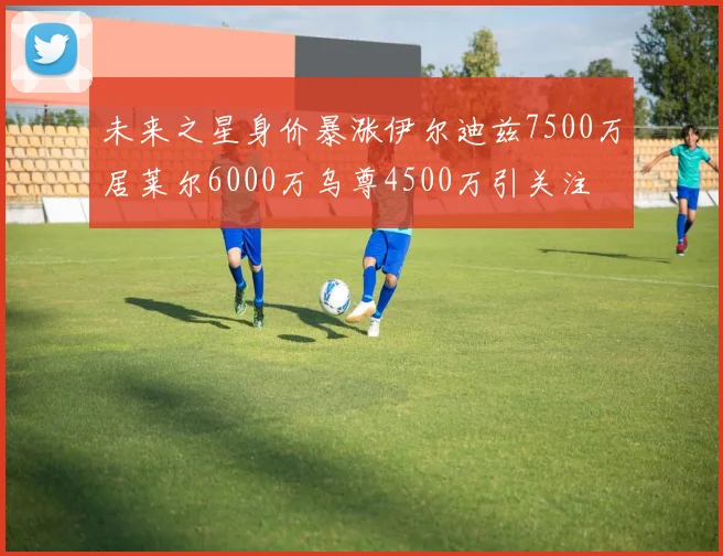 未来之星身价暴涨伊尔迪兹7500万居莱尔6000万乌尊4500万引关注