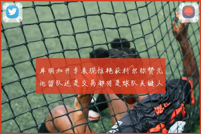 库明加开季表现惊艳获科尔称赞无论留队还是交易都将是球队关键人物
