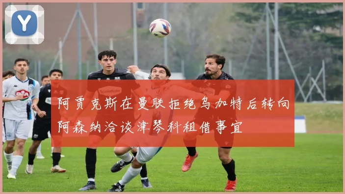 阿贾克斯在曼联拒绝乌加特后转向阿森纳洽谈津琴科租借事宜