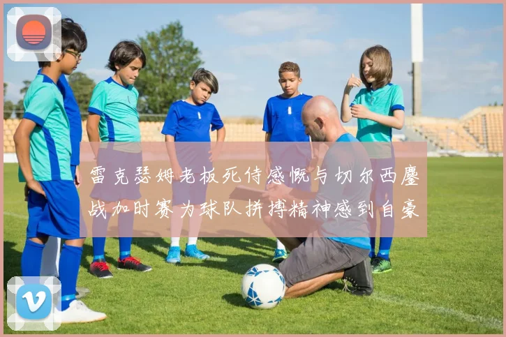 雷克瑟姆老板死侍感慨与切尔西鏖战加时赛为球队拼搏精神感到自豪