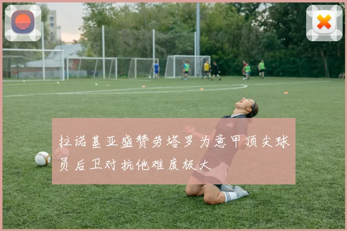 拉诺基亚盛赞劳塔罗为意甲顶尖球员后卫对抗他难度极大