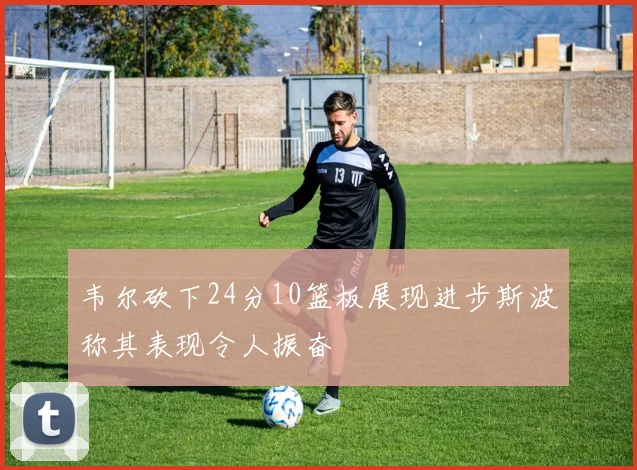 韦尔砍下24分10篮板展现进步斯波称其表现令人振奋