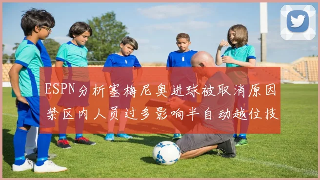 ESPN分析塞梅尼奥进球被取消原因禁区内人员过多影响半自动越位技术使用