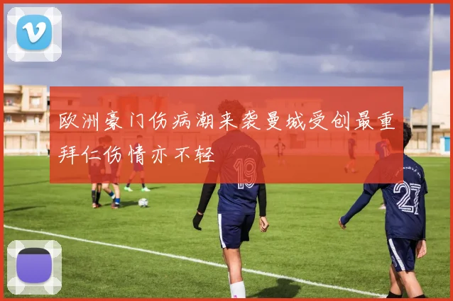 欧洲豪门伤病潮来袭曼城受创最重拜仁伤情亦不轻