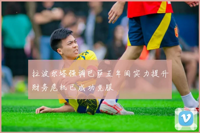 拉波尔塔强调巴萨五年间实力提升财务危机已成功克服