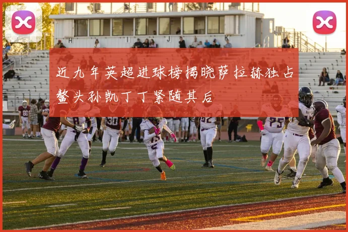近九年英超进球榜揭晓萨拉赫独占鳌头孙凯丁丁紧随其后
