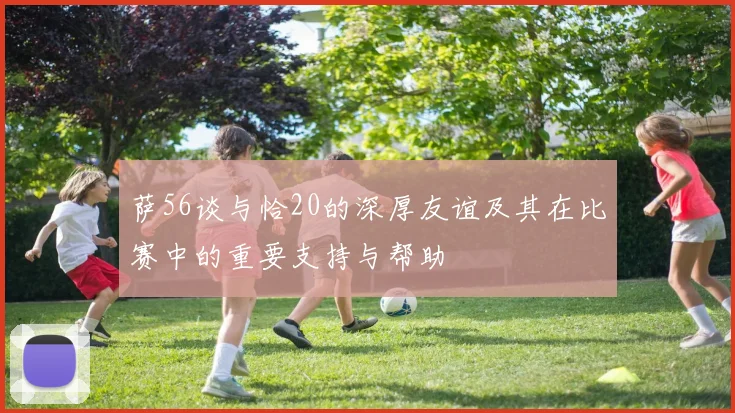 萨56谈与恰20的深厚友谊及其在比赛中的重要支持与帮助