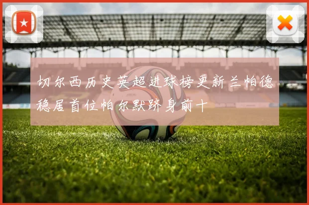 切尔西历史英超进球榜更新兰帕德稳居首位帕尔默跻身前十