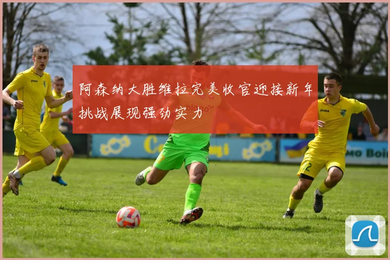 阿森纳大胜维拉完美收官迎接新年挑战展现强劲实力