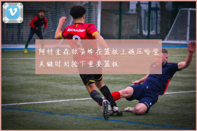 阿特金森称黄蜂在篮板上施压哈登关键时刻抢下重要篮板