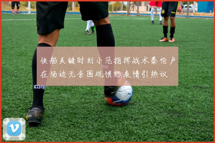 快船关键时刻小范指挥战术泰伦卢在场边无奈围观愤怒表情引热议