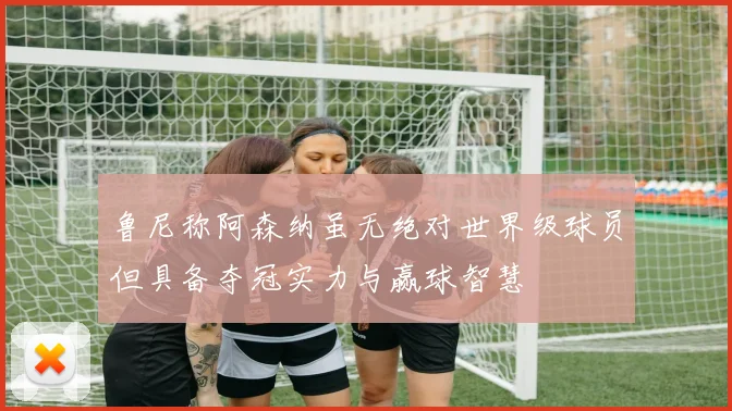 鲁尼称阿森纳虽无绝对世界级球员但具备夺冠实力与赢球智慧