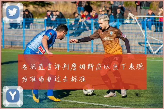 名记直言评判詹姆斯应以当下表现为准而非过去标准