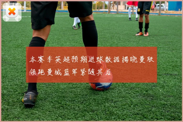 本赛季英超预期进球数据揭晓曼联领跑曼城蓝军紧随其后