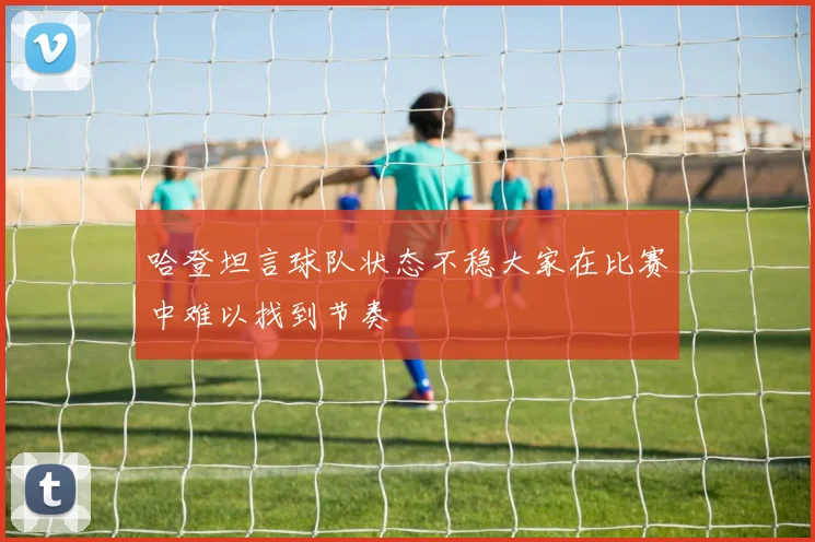 哈登坦言球队状态不稳大家在比赛中难以找到节奏