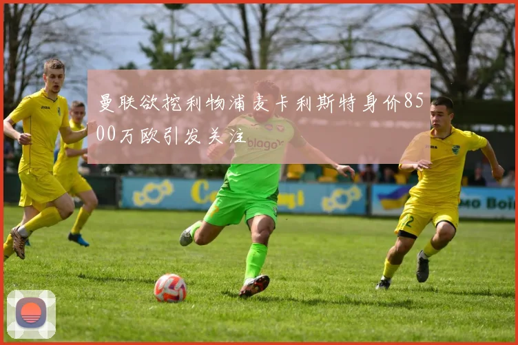 曼联欲挖利物浦麦卡利斯特身价8500万欧引发关注