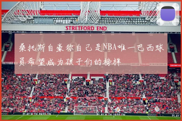 桑托斯自豪称自己是NBA唯一巴西球员希望成为孩子们的榜样