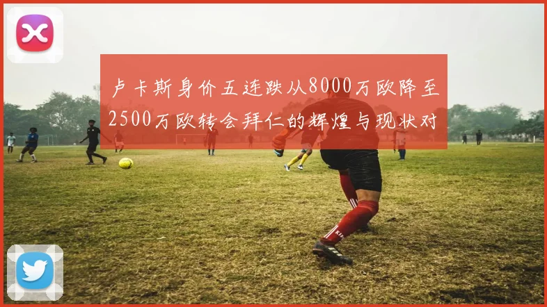 卢卡斯身价五连跌从8000万欧降至2500万欧转会拜仁的辉煌与现状对比