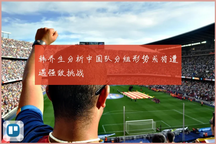 韩乔生分析中国队分组形势或将遭遇强敌挑战