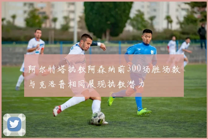 阿尔特塔执教阿森纳前300场胜场数与克洛普相同展现执教潜力