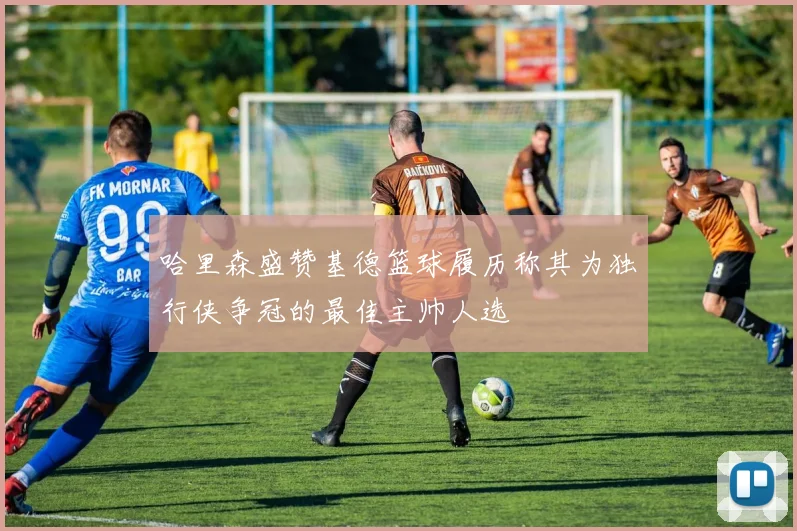 哈里森盛赞基德篮球履历称其为独行侠争冠的最佳主帅人选