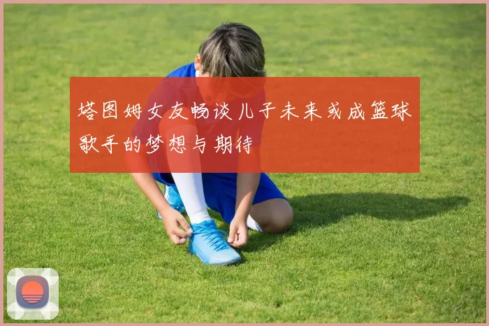 塔图姆女友畅谈儿子未来或成篮球歌手的梦想与期待