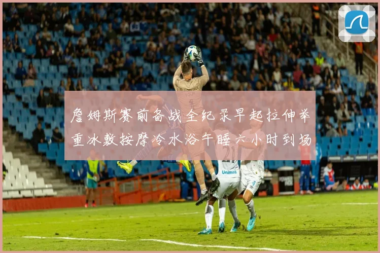 詹姆斯赛前备战全纪录早起拉伸举重冰敷按摩冷水浴午睡六小时到场准备