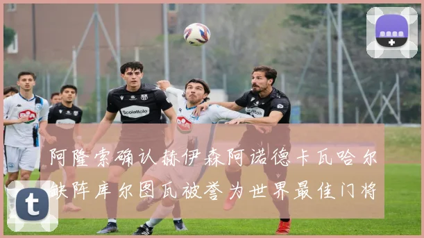阿隆索确认赫伊森阿诺德卡瓦哈尔缺阵库尔图瓦被誉为世界最佳门将